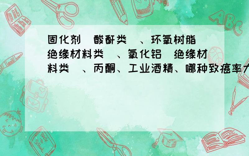 固化剂（酸酐类）、环氧树脂（绝缘材料类）、氧化铝（绝缘材料类）、丙酮、工业酒精、哪种致癌率大?