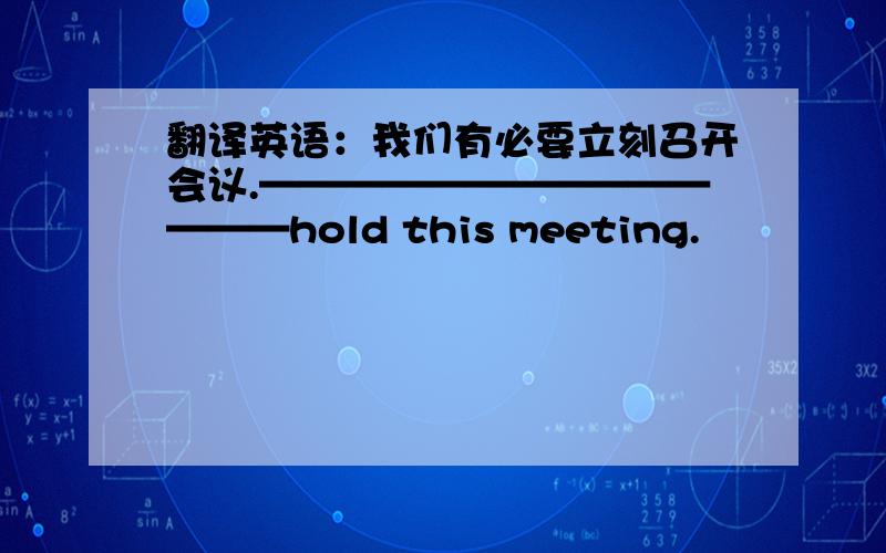 翻译英语：我们有必要立刻召开会议.——————————————hold this meeting.