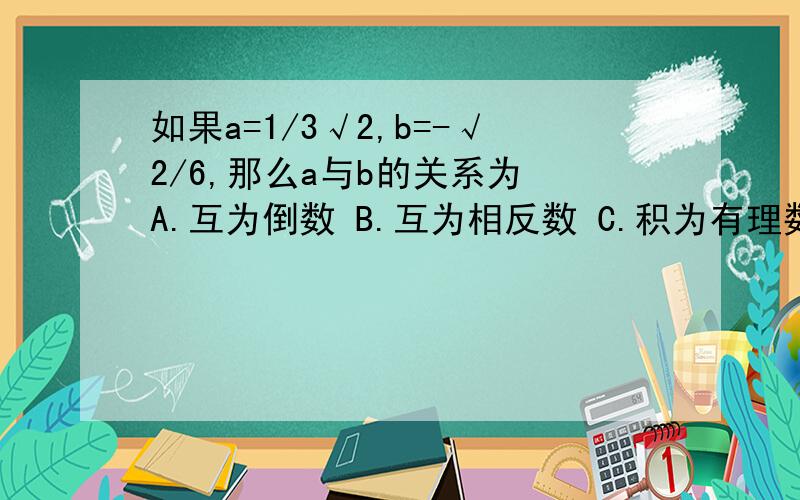 如果a=1/3√2,b=-√2/6,那么a与b的关系为 A.互为倒数 B.互为相反数 C.积为有理数 D.相等