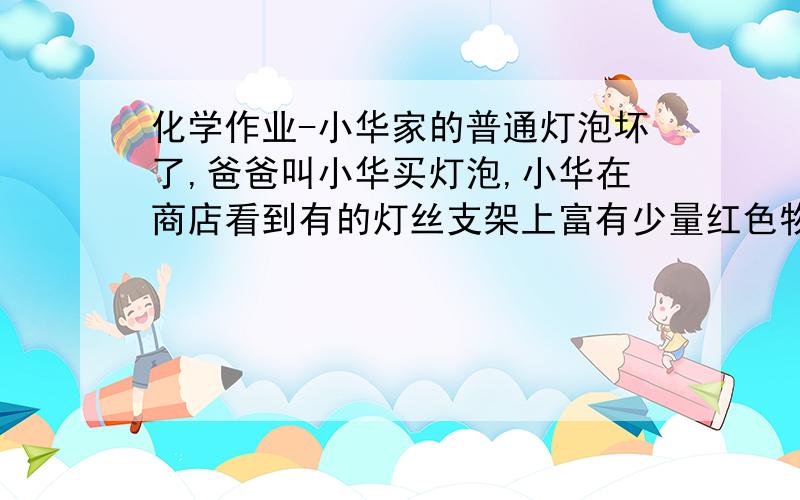 化学作业-小华家的普通灯泡坏了,爸爸叫小华买灯泡,小华在商店看到有的灯丝支架上富有少量红色物质（红磷）