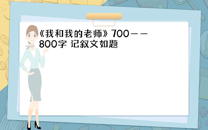 《我和我的老师》 700——800字 记叙文如题