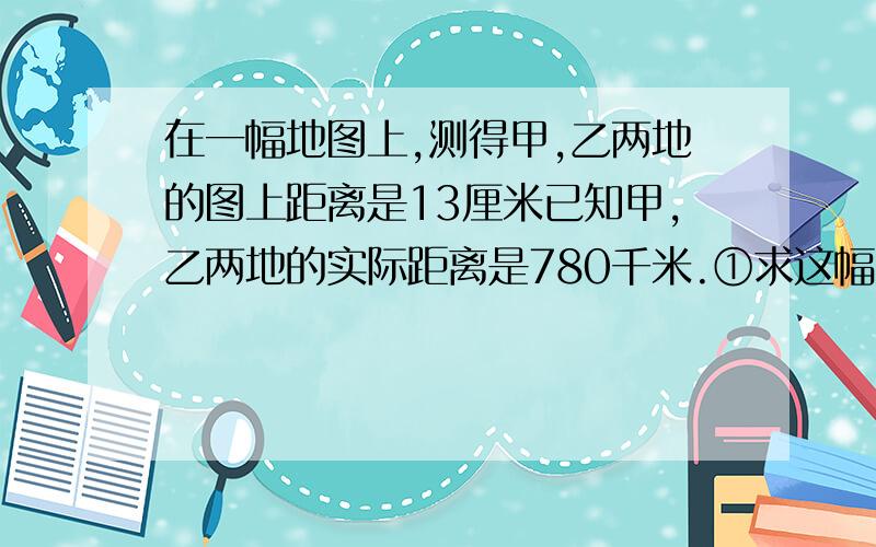 在一幅地图上,测得甲,乙两地的图上距离是13厘米已知甲,乙两地的实际距离是780千米.①求这幅图