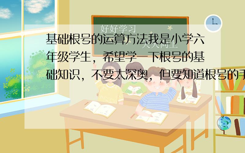 基础根号的运算方法我是小学六年级学生，希望学一下根号的基础知识，不要太深奥，但要知道根号的手工算法，最好带上说明。求求各