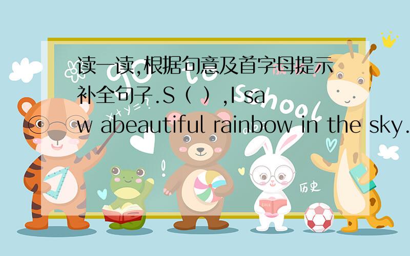 读一读,根据句意及首字母提示补全句子.S（ ）,I saw abeautiful rainbow in the sky.