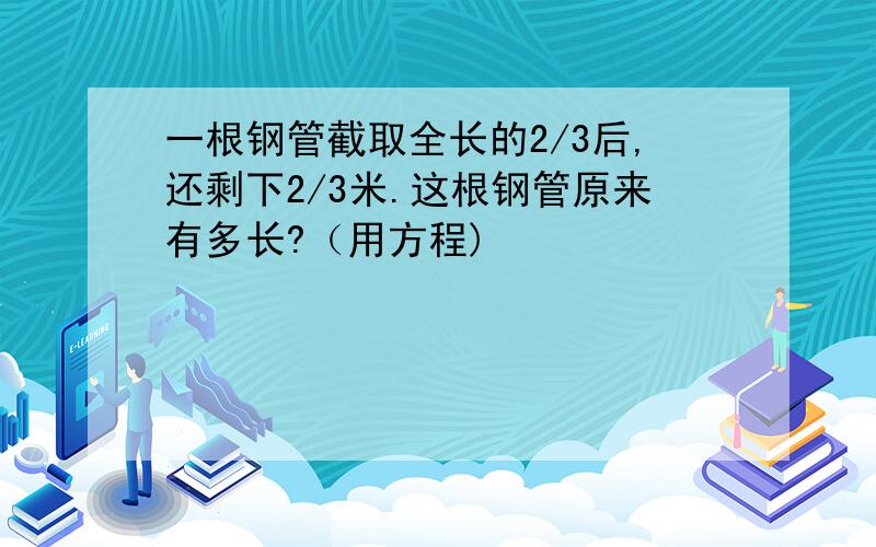 一根钢管截取全长的2/3后,还剩下2/3米.这根钢管原来有多长?（用方程)