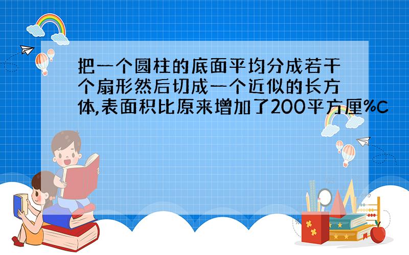 把一个圆柱的底面平均分成若干个扇形然后切成一个近似的长方体,表面积比原来增加了200平方厘%C