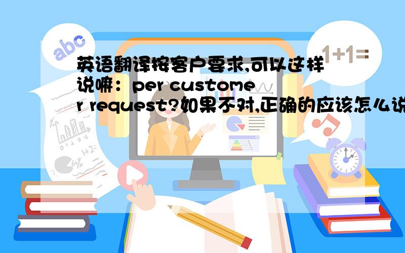 英语翻译按客户要求,可以这样说嘛：per customer request?如果不对,正确的应该怎么说?