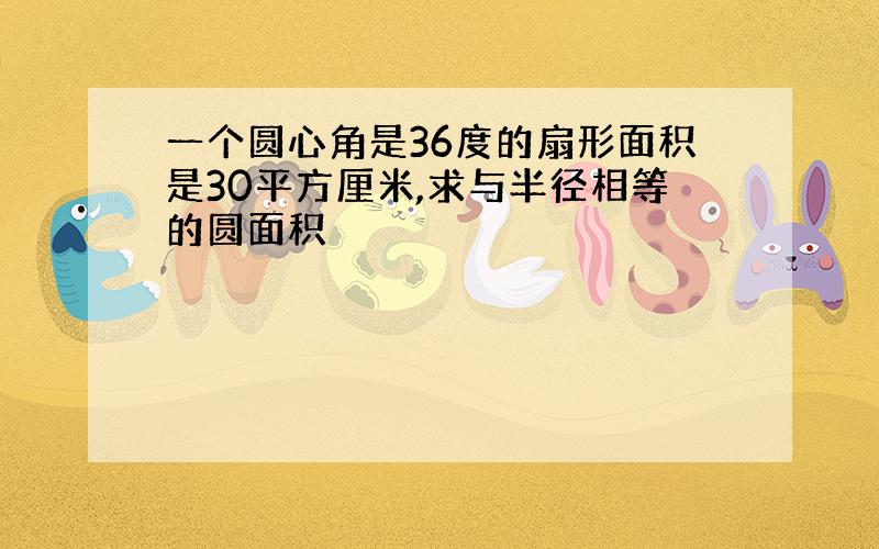 一个圆心角是36度的扇形面积是30平方厘米,求与半径相等的圆面积