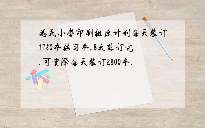 为民小学印刷组原计划每天装订1750本练习本,8天装订完.可实际每天装订2800本.