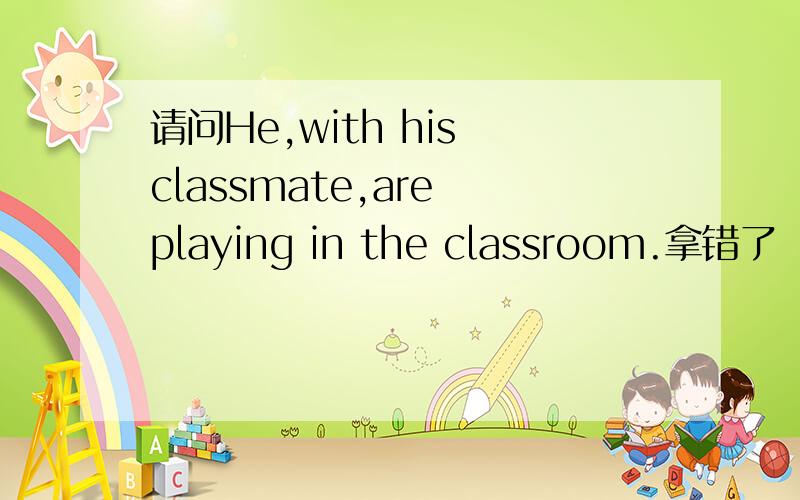 请问He,with his classmate,are playing in the classroom.拿错了