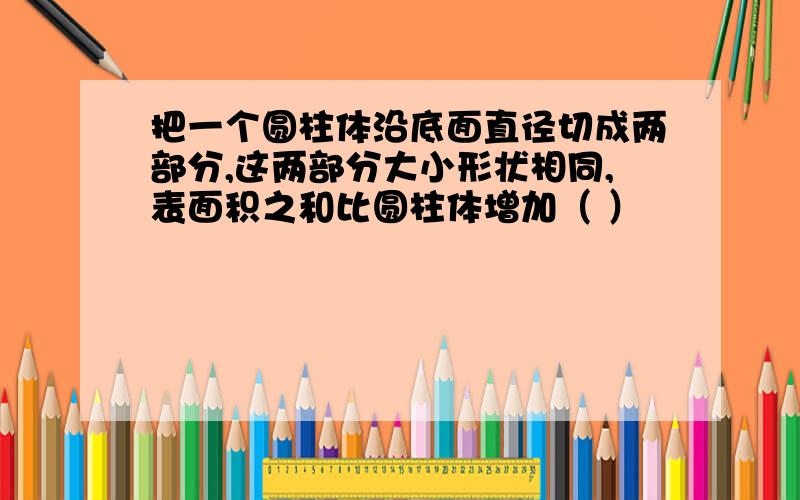 把一个圆柱体沿底面直径切成两部分,这两部分大小形状相同,表面积之和比圆柱体增加（ ）