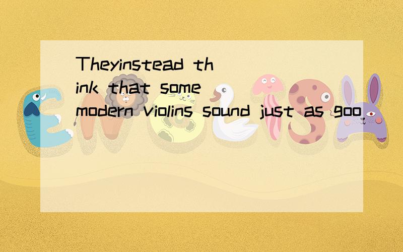 Theyinstead think that some modern violins sound just as goo