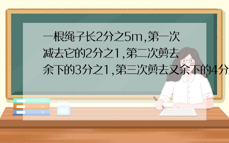 一根绳子长2分之5m,第一次减去它的2分之1,第二次剪去余下的3分之1,第三次剪去又余下的4分之1.这根绳子还长