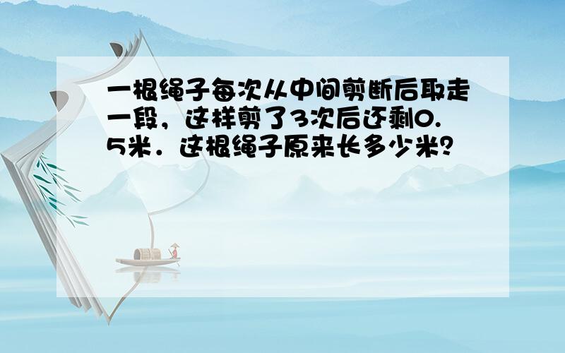 一根绳子每次从中间剪断后取走一段，这样剪了3次后还剩0.5米．这根绳子原来长多少米？