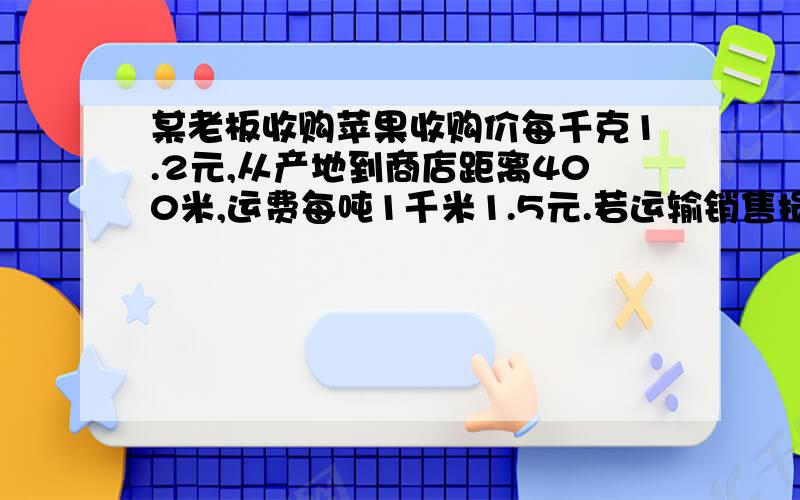 某老板收购苹果收购价每千克1.2元,从产地到商店距离400米,运费每吨1千米1.5元.若运输销售损耗10%,商店