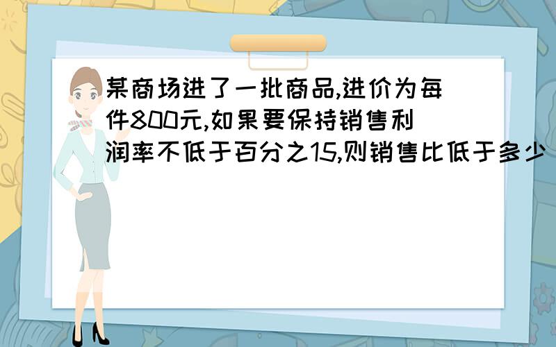 某商场进了一批商品,进价为每件800元,如果要保持销售利润率不低于百分之15,则销售比低于多少