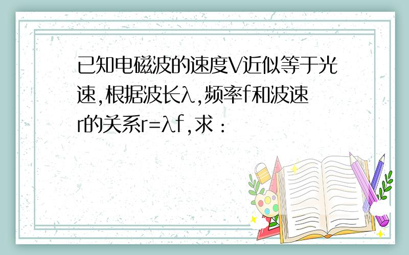 已知电磁波的速度V近似等于光速,根据波长λ,频率f和波速r的关系r=λf,求：