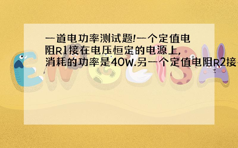 一道电功率测试题!一个定值电阻R1接在电压恒定的电源上,消耗的功率是40W.另一个定值电阻R2接在这个电源上消耗的功率是