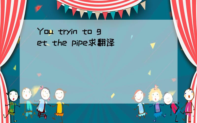 You tryin to get the pipe求翻译