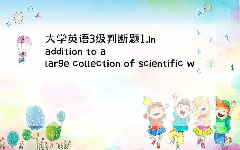 大学英语3级判断题1.In addition to a large collection of scientific w