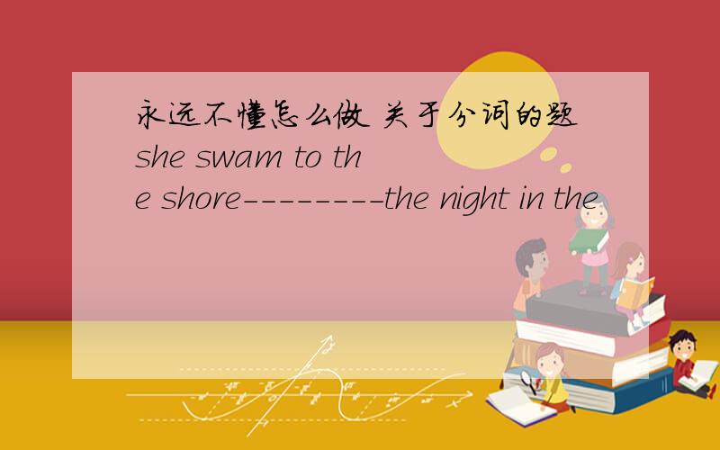 永远不懂怎么做 关于分词的题she swam to the shore--------the night in the