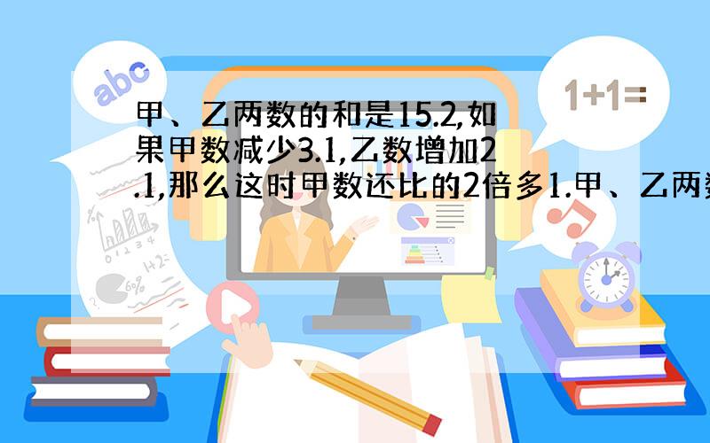 甲、乙两数的和是15.2,如果甲数减少3.1,乙数增加2.1,那么这时甲数还比的2倍多1.甲、乙两数原来各是多少?