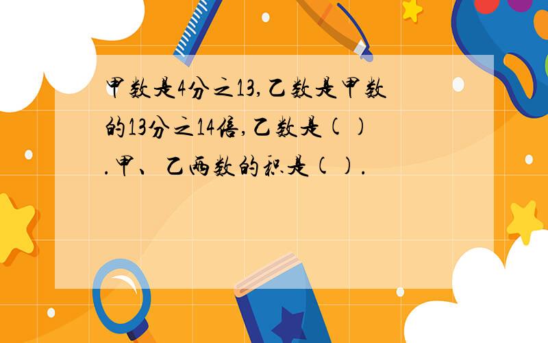 甲数是4分之13,乙数是甲数的13分之14倍,乙数是().甲、乙两数的积是().