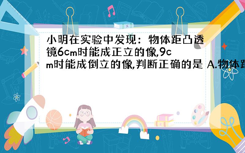 小明在实验中发现：物体距凸透镜6cm时能成正立的像,9cm时能成倒立的像,判断正确的是 A.物体距凸透镜8cm