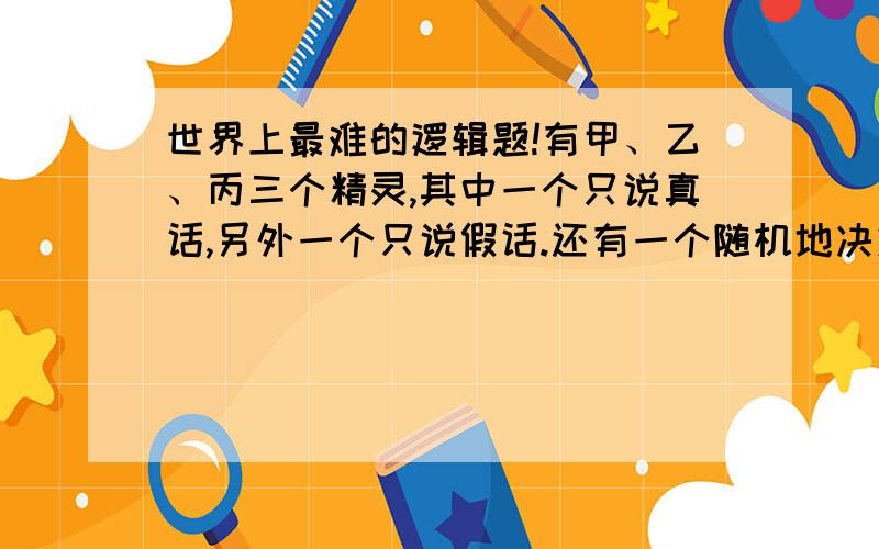 世界上最难的逻辑题!有甲、乙、丙三个精灵,其中一个只说真话,另外一个只说假话.还有一个随机地决定何时说真话,何时说假话.