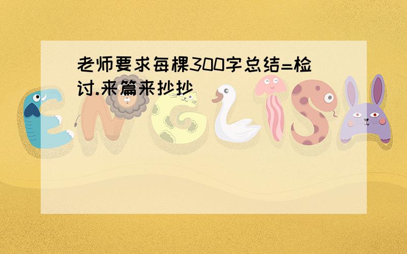 老师要求每棵300字总结=检讨.来篇来抄抄