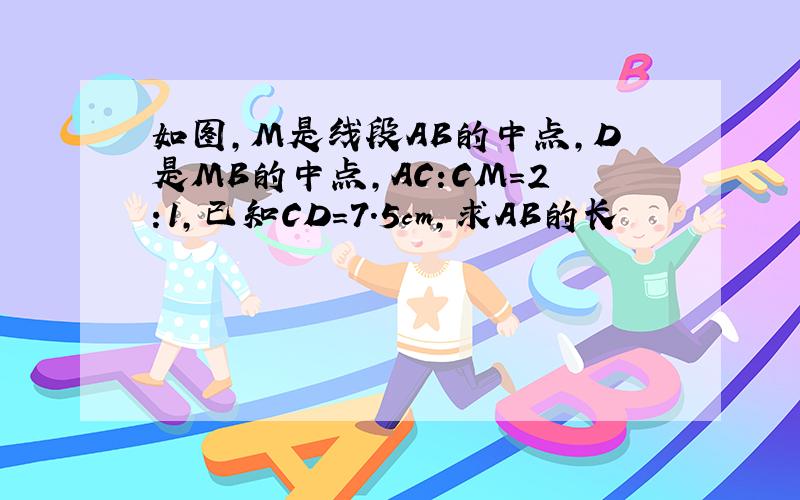 如图,M是线段AB的中点,D是MB的中点,AC:CM=2:1,已知CD=7.5cm,求AB的长