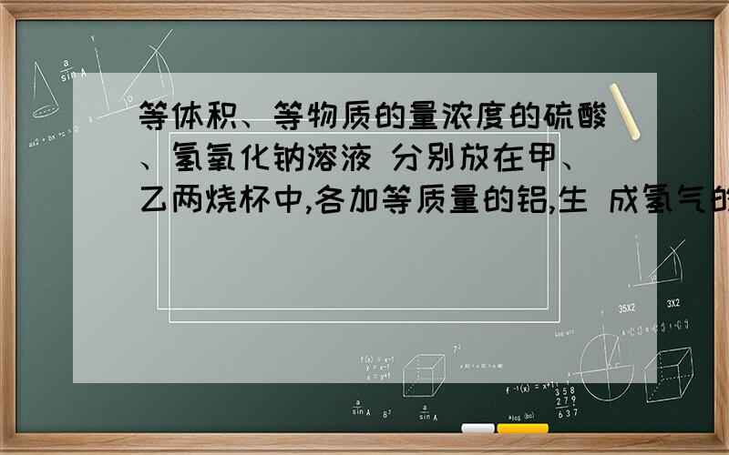 等体积、等物质的量浓度的硫酸、氢氧化钠溶液 分别放在甲、乙两烧杯中,各加等质量的铝,生 成氢气的体积比为2：3,则甲、乙