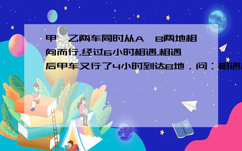 甲、乙两车同时从A、B两地相向而行，经过6小时相遇，相遇后甲车又行了4小时到达B地．问：相遇后乙车又行了几小时才到达A地