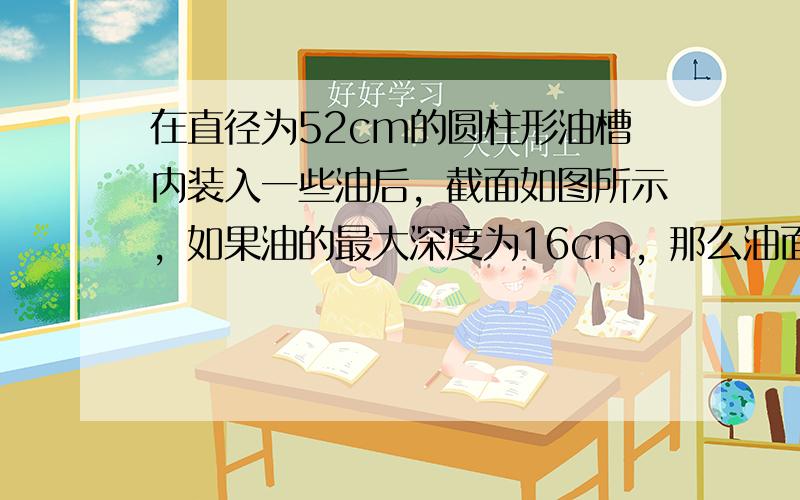 在直径为52cm的圆柱形油槽内装入一些油后，截面如图所示，如果油的最大深度为16cm，那么油面宽度AB是______cm