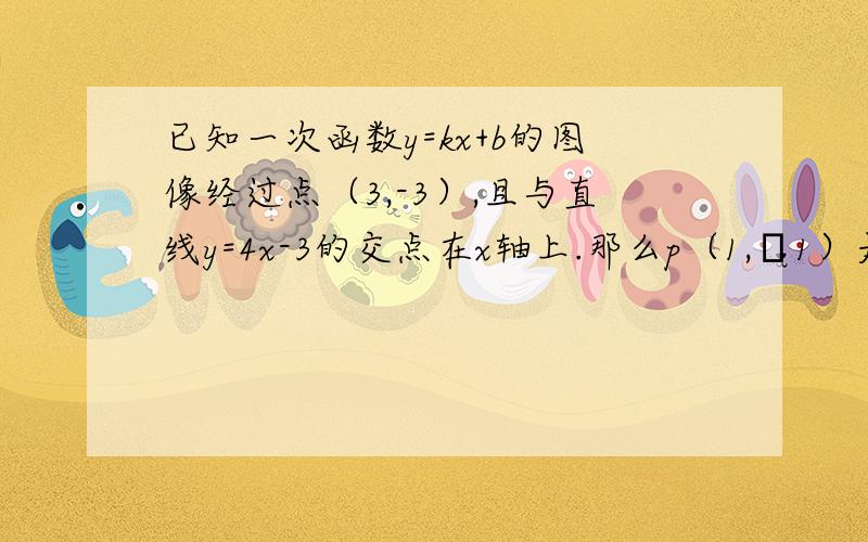 已知一次函数y=kx+b的图像经过点（3,-3）,且与直线y=4x-3的交点在x轴上.那么p（1,﹣1）是否在这个一次