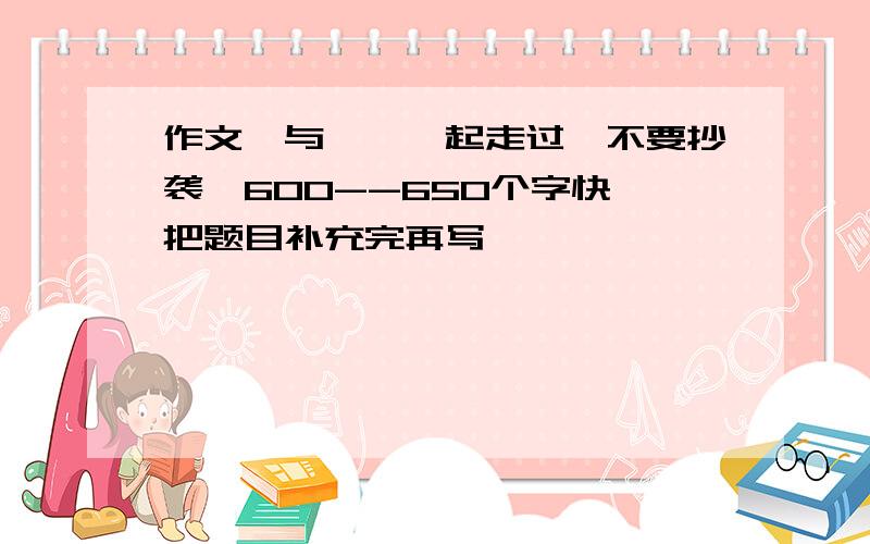 作文《与——一起走过》不要抄袭,600--650个字快,把题目补充完再写