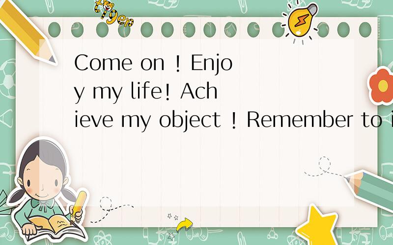 Come on ! Enjoy my life! Achieve my object ! Remember to imp