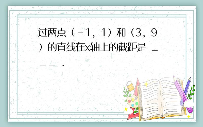 过两点（-1，1）和（3，9）的直线在x轴上的截距是 ___ ．