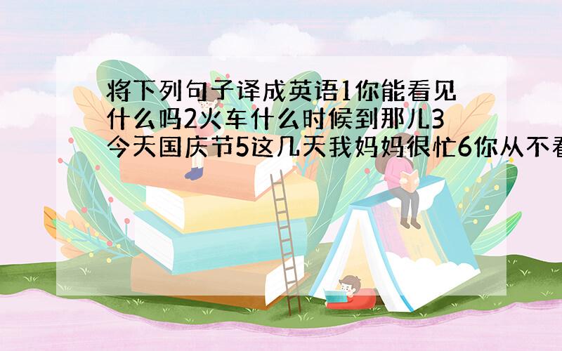 将下列句子译成英语1你能看见什么吗2火车什么时候到那儿3今天国庆节5这几天我妈妈很忙6你从不看病,不,我看的1前天下雨的