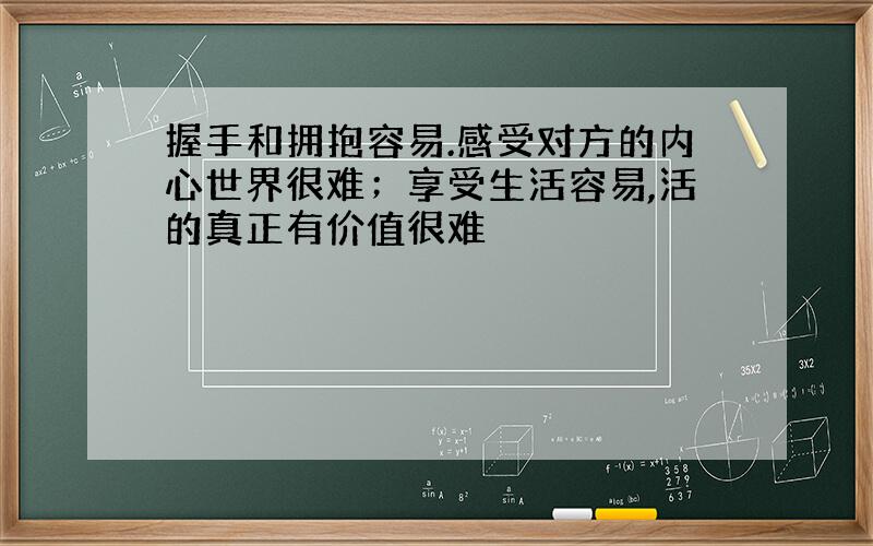 握手和拥抱容易.感受对方的内心世界很难；享受生活容易,活的真正有价值很难