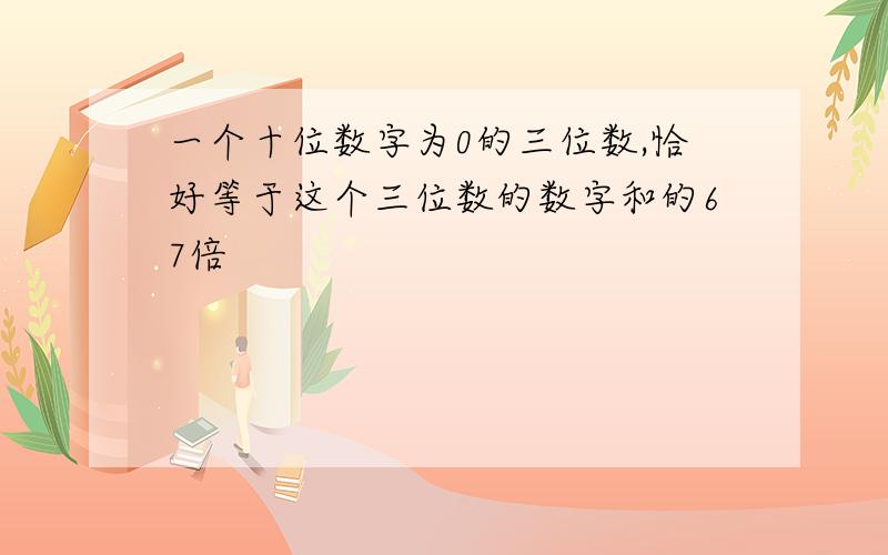 一个十位数字为0的三位数,恰好等于这个三位数的数字和的67倍