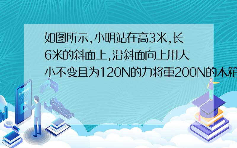 如图所示,小明站在高3米,长6米的斜面上,沿斜面向上用大小不变且为120N的力将重200N的木箱A沿斜面匀速从低端拉上顶