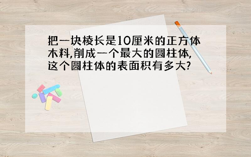 把一块棱长是10厘米的正方体木料,削成一个最大的圆柱体,这个圆柱体的表面积有多大?