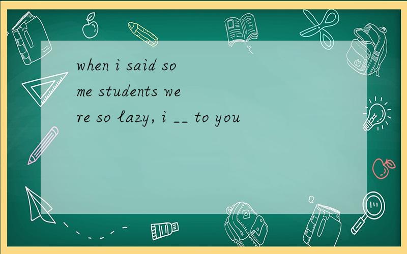 when i said some students were so lazy, i __ to you