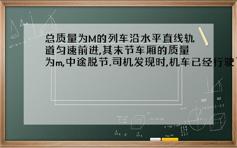 总质量为M的列车沿水平直线轨道匀速前进,其末节车厢的质量为m,中途脱节.司机发现时,机车已经行驶了距离L,于是立即关闭油