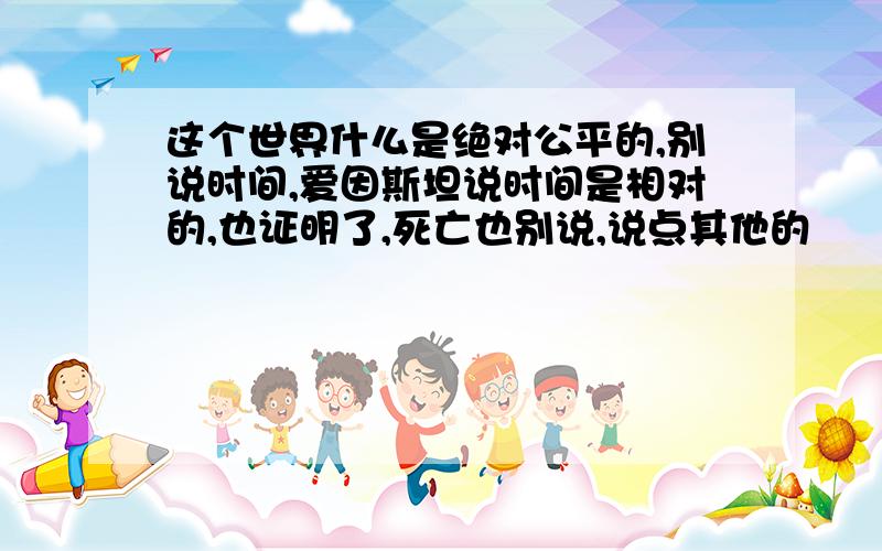 这个世界什么是绝对公平的,别说时间,爱因斯坦说时间是相对的,也证明了,死亡也别说,说点其他的