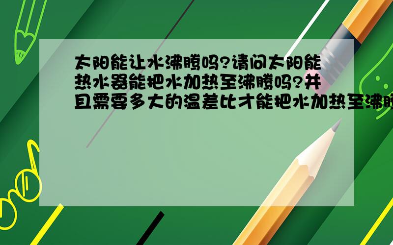 太阳能让水沸腾吗?请问太阳能热水器能把水加热至沸腾吗?并且需要多大的温差比才能把水加热至沸腾.