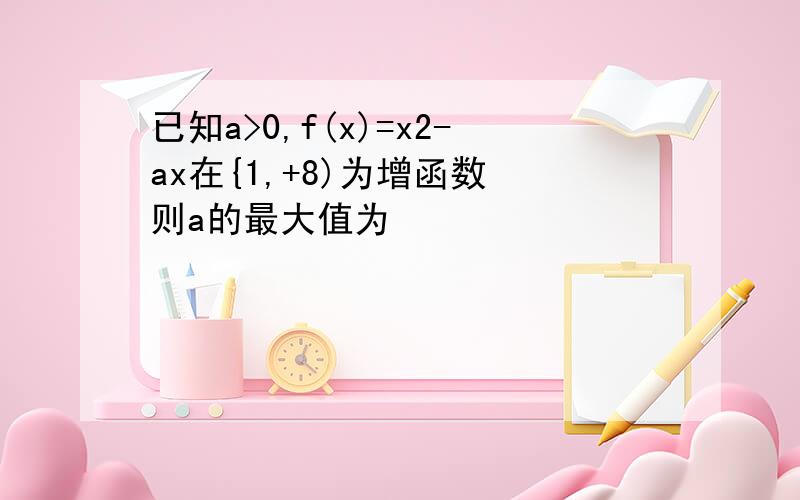 已知a>0,f(x)=x2-ax在{1,+8)为增函数 则a的最大值为