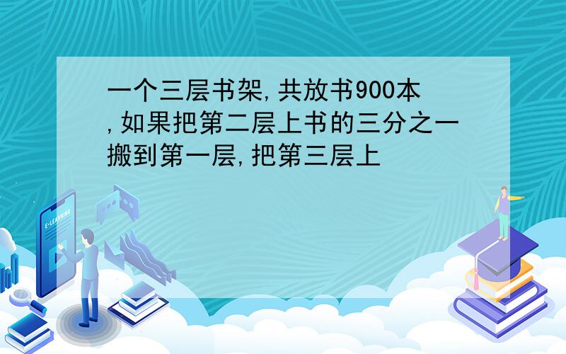 一个三层书架,共放书900本,如果把第二层上书的三分之一搬到第一层,把第三层上