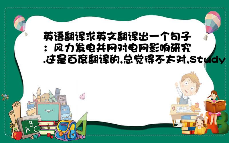 英语翻译求英文翻译出一个句子：风力发电并网对电网影响研究.这是百度翻译的,总觉得不太对,Study on the inf